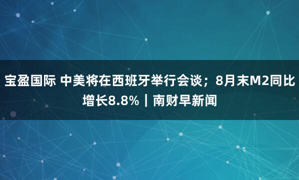 宝盈国际 中美将在西班牙举行会谈；8月末M2同比增长8.8%｜南财早新闻