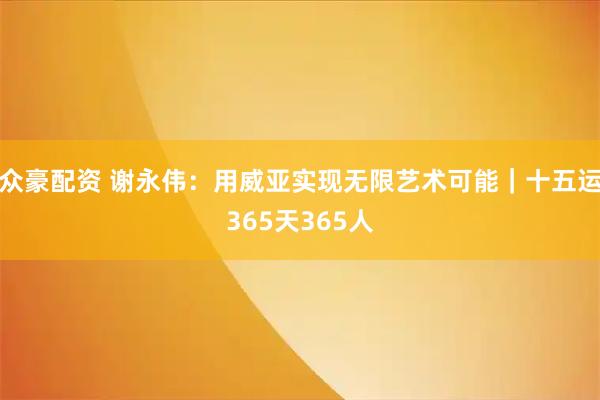 众豪配资 谢永伟：用威亚实现无限艺术可能｜十五运365天365人
