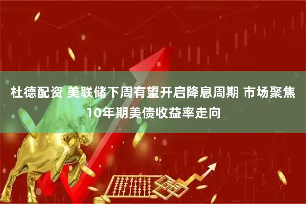 杜德配资 美联储下周有望开启降息周期 市场聚焦10年期美债收益率走向