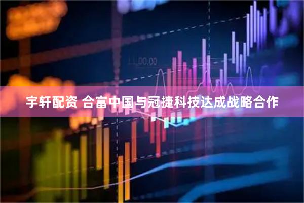 宇轩配资 合富中国与冠捷科技达成战略合作
