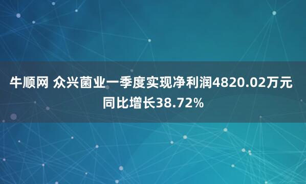牛顺网 众兴菌业一季度实现净利润4820.02万元 同比增长38.72%