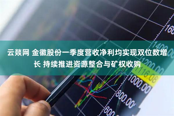 云燚网 金徽股份一季度营收净利均实现双位数增长 持续推进资源整合与矿权收购