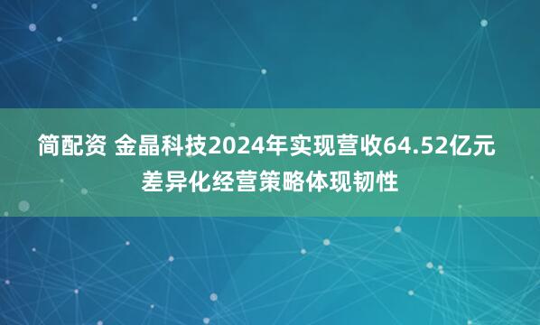 简配资 金晶科技2024年实现营收64.52亿元 差异化经营策略体现韧性
