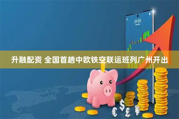 升融配资 全国首趟中欧铁空联运班列广州开出