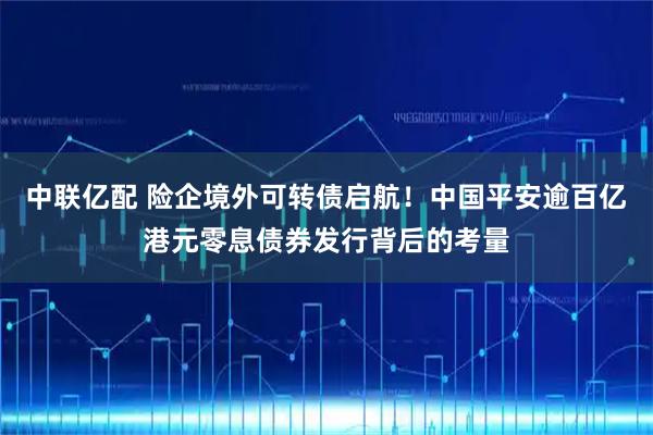 中联亿配 险企境外可转债启航！中国平安逾百亿港元零息债券发行背后的考量