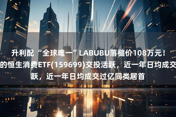 升利配 “全球唯一”LABUBU落槌价108万元！重仓泡泡玛特的恒生消费ETF(159699)交投活跃，近一年日均成交过亿同类居首