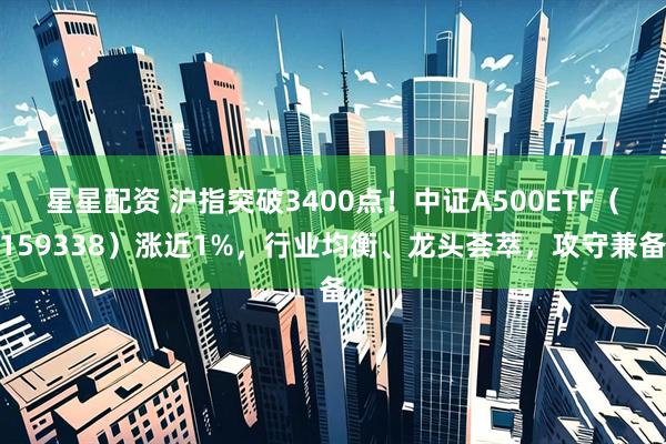 星星配资 沪指突破3400点！中证A500ETF（159338）涨近1%，行业均衡、龙头荟萃，攻守兼备