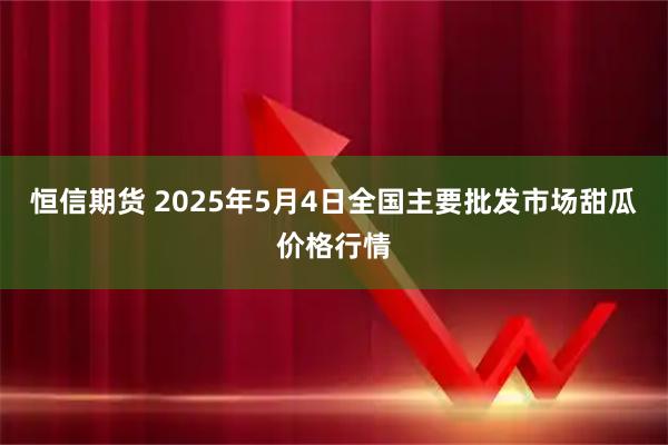 恒信期货 2025年5月4日全国主要批发市场甜瓜价格行情
