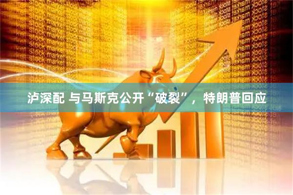泸深配 与马斯克公开“破裂”，特朗普回应