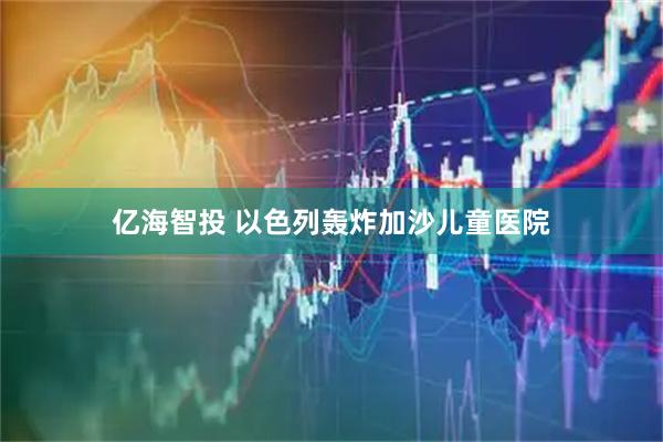 亿海智投 以色列轰炸加沙儿童医院