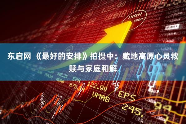 东启网 《最好的安排》拍摄中：藏地高原心灵救赎与家庭和解