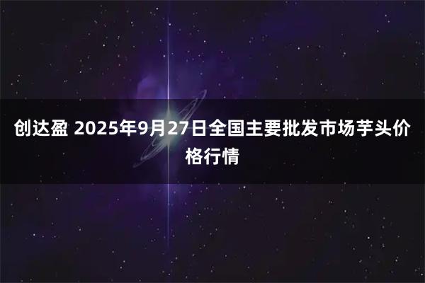 创达盈 2025年9月27日全国主要批发市场芋头价格行情