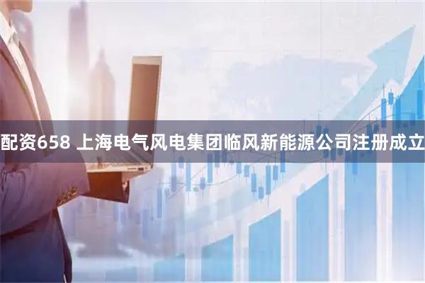 配资658 上海电气风电集团临风新能源公司注册成立
