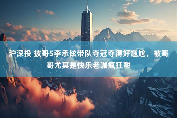 沪深投 披哥5李承铉带队夺冠夺得好尴尬，被哥哥尤其是快乐老咖疯狂酸