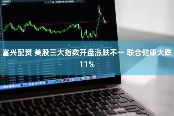 富兴配资 美股三大指数开盘涨跌不一 联合健康大跌11%