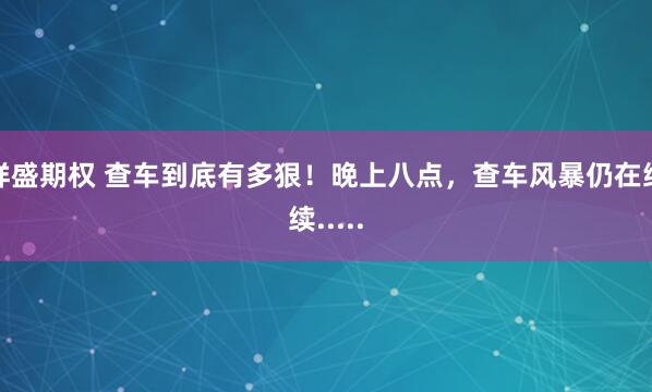 祥盛期权 查车到底有多狠！晚上八点，查车风暴仍在继续.....