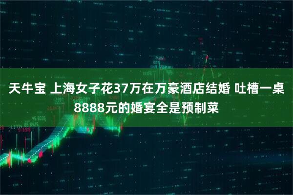 天牛宝 上海女子花37万在万豪酒店结婚 吐槽一桌8888元的婚宴全是预制菜