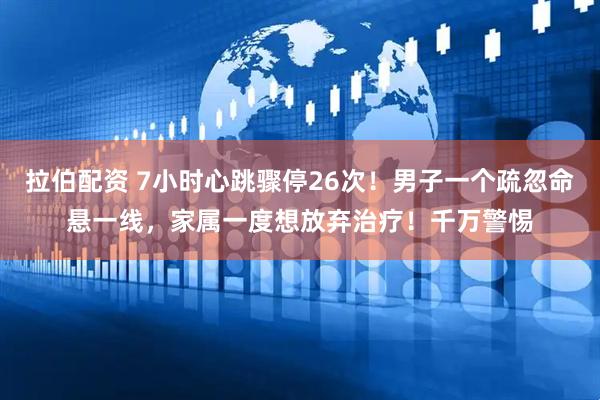 拉伯配资 7小时心跳骤停26次！男子一个疏忽命悬一线，家属一度想放弃治疗！千万警惕