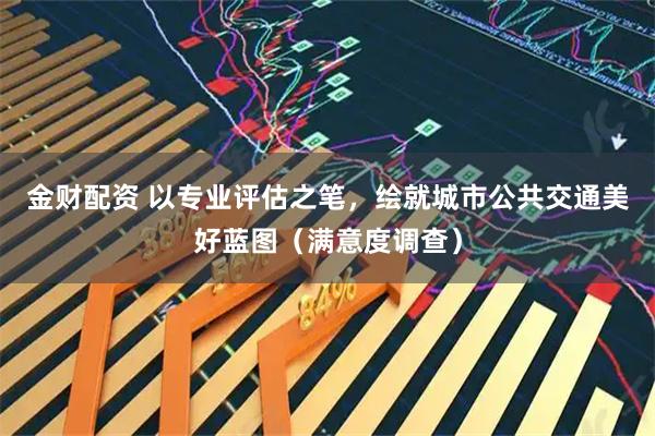 金财配资 以专业评估之笔，绘就城市公共交通美好蓝图（满意度调查）