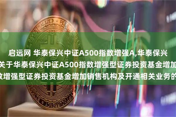启远网 华泰保兴中证A500指数增强A,华泰保兴中证A500指数增强C: 关于华泰保兴中证A500指数增强型证券投资基金增加销售机构及开通相关业务的公告