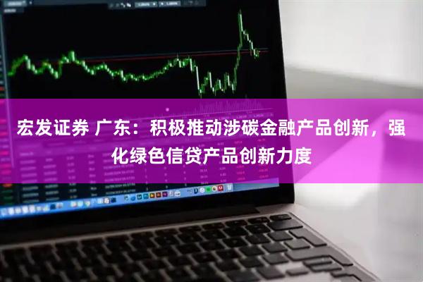 宏发证券 广东：积极推动涉碳金融产品创新，强化绿色信贷产品创新力度
