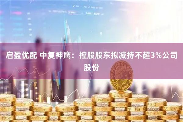 启盈优配 中复神鹰：控股股东拟减持不超3%公司股份