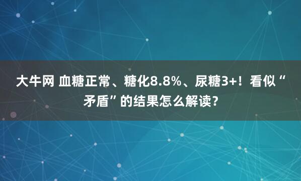 大牛网 血糖正常、糖化8.8%、尿糖3+！看似“矛盾”的结果怎么解读？