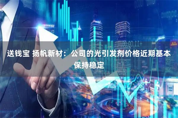 送钱宝 扬帆新材：公司的光引发剂价格近期基本保持稳定