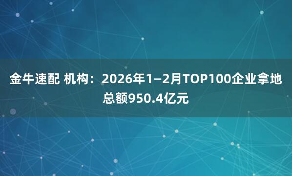 金牛速配 机构：2026年1—2月TOP100企业拿地总额950.4亿元