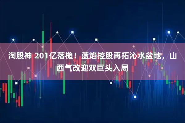 淘股神 201亿落槌！蓝焰控股再拓沁水盆地，山西气改迎双巨头入局