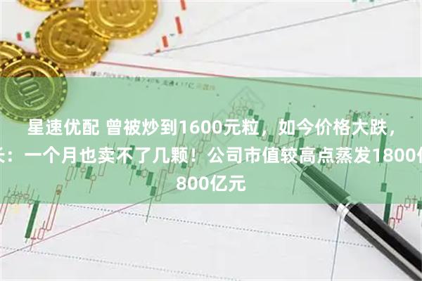 星速优配 曾被炒到1600元粒，如今价格大跌，店长：一个月也卖不了几颗！公司市值较高点蒸发1800亿元